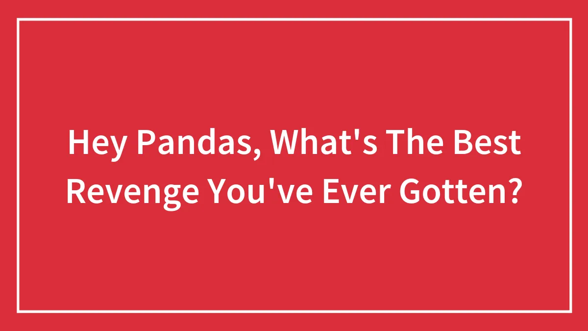 Hey Pandas, What's The Best Revenge You've Ever Gotten? (Closed)