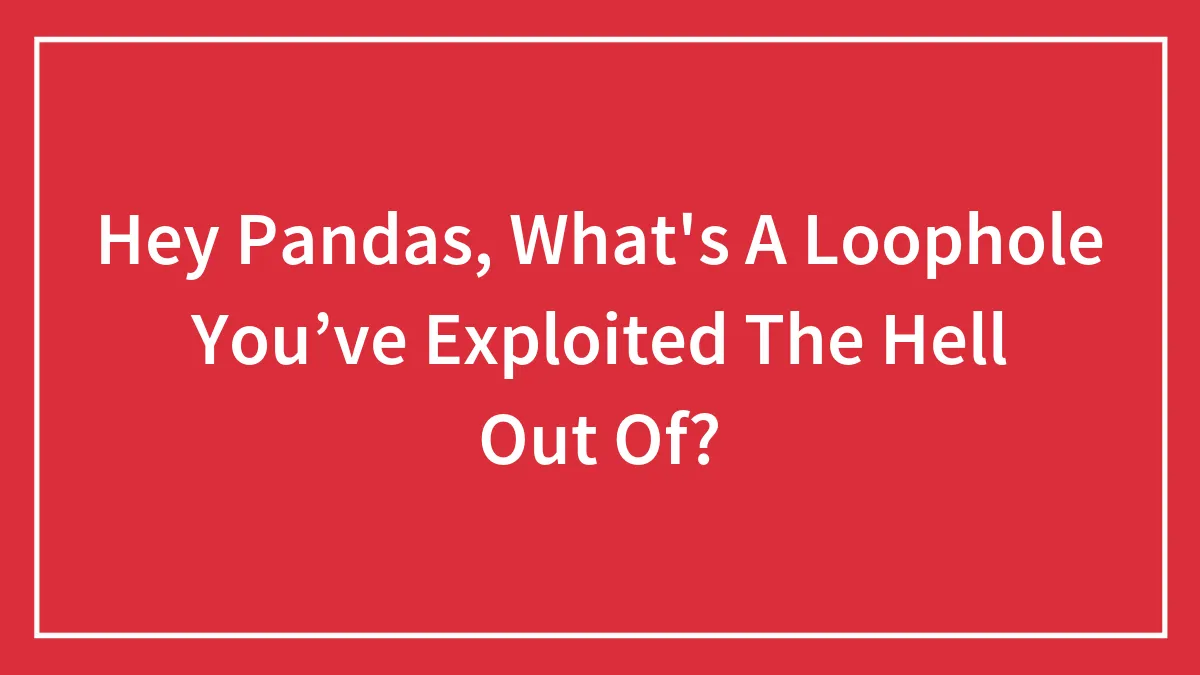 Hey Pandas, What's A Loophole You’ve Exploited The Hell Out Of? (Closed)
