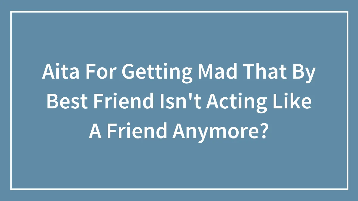 Aita For Getting Mad That By Best Friend Isn't Acting Like A Friend Anymore?