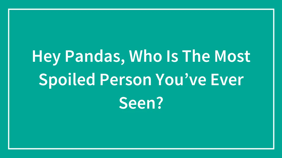 Hey Pandas, Who Is The Most Spoiled Person You’ve Ever Seen?
