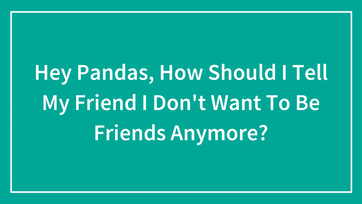 Hey Pandas, How Should I Tell My Friend I Don't Want To Be Friends Anymore? (Closed)