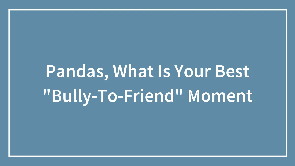 Hey Pandas, What Is Your Best “Bully-To-Friend” Moment?