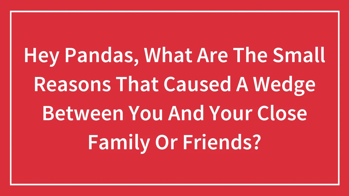 Hey Pandas, What Are The Small Reasons That Caused A Wedge Between You And Your Close Family Or Friends?