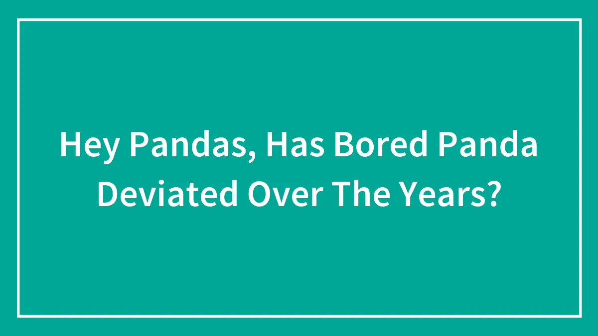Hey Pandas, Has Bored Panda Deviated Over The Years?