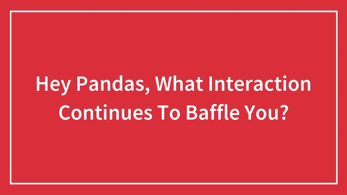 Hey Pandas, What Interaction Continues To Baffle You? (Closed)
