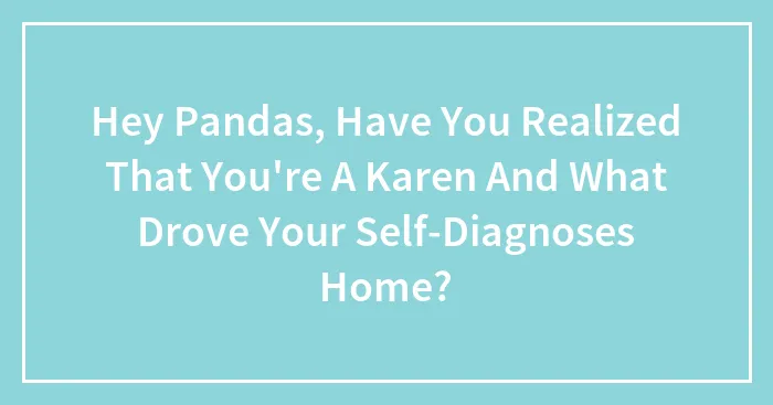 Hey Pandas, Have You Realized That You're A Karen And What Drove Your Self-Diagnoses Home? (Closed)