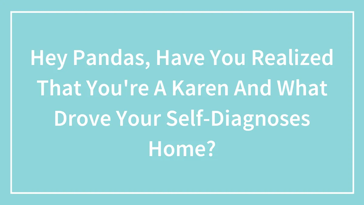 Hey Pandas, Have You Realized That You're A Karen And What Drove Your Self-Diagnoses Home? (Closed)