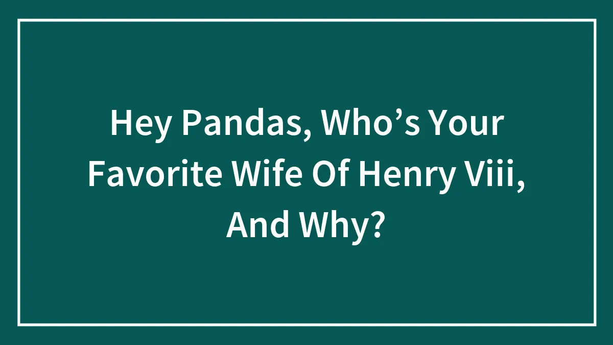 Hey Pandas, Who’s Your Favorite Wife Of Henry Viii, And Why?