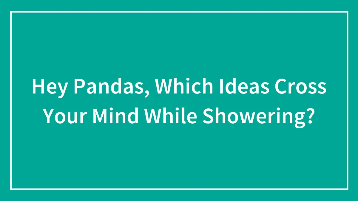 Hey Pandas, Which Ideas Cross Your Mind While Showering? (Closed)