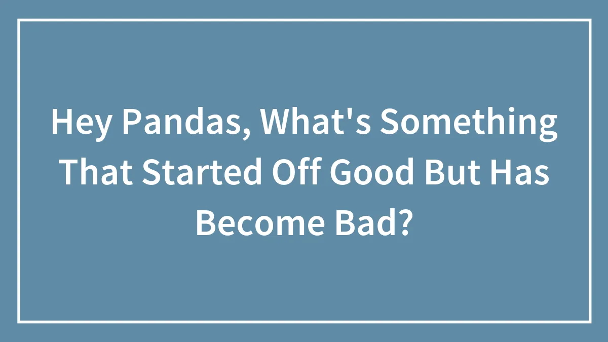Hey Pandas, What's Something That Started Off Good But Has Become Bad? (Closed)