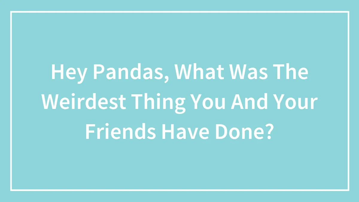 Hey Pandas, What Was The Weirdest Thing You And Your Friends Have Done? (Closed)