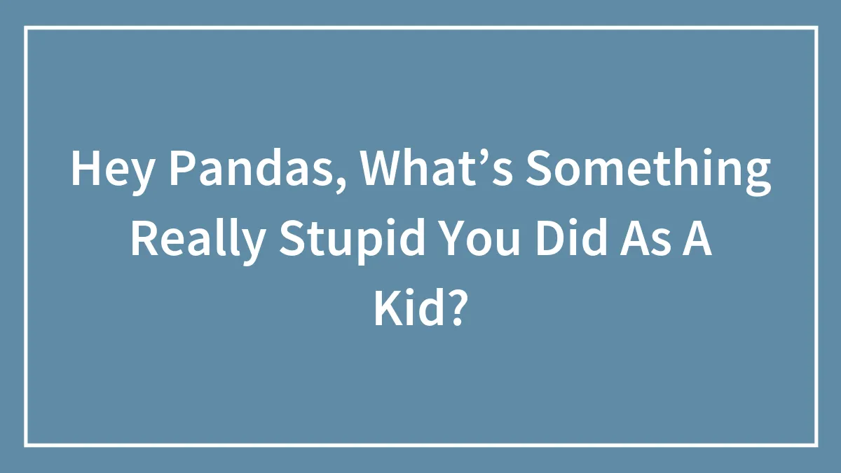 Hey Pandas, What’s Something Really Stupid You Did As A Kid?