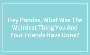 Hey Pandas, What Was The Weirdest Thing You And Your Friends Have Done? (Closed)