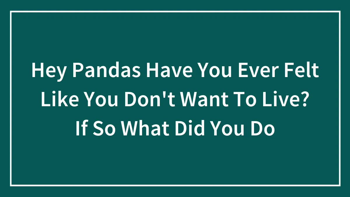 Hey Pandas Have You Ever Felt Like You Don't Want To Live? If So What Did You Do