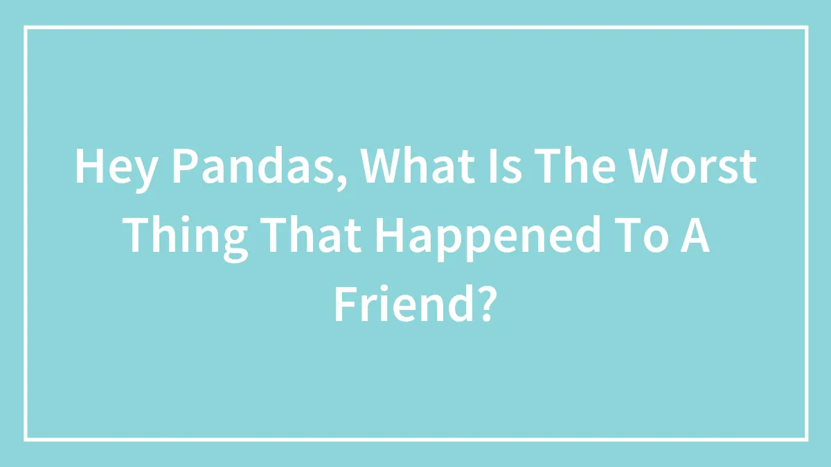 Hey Pandas, What Is The Worst Thing That Happened To A Friend? (Closed)
