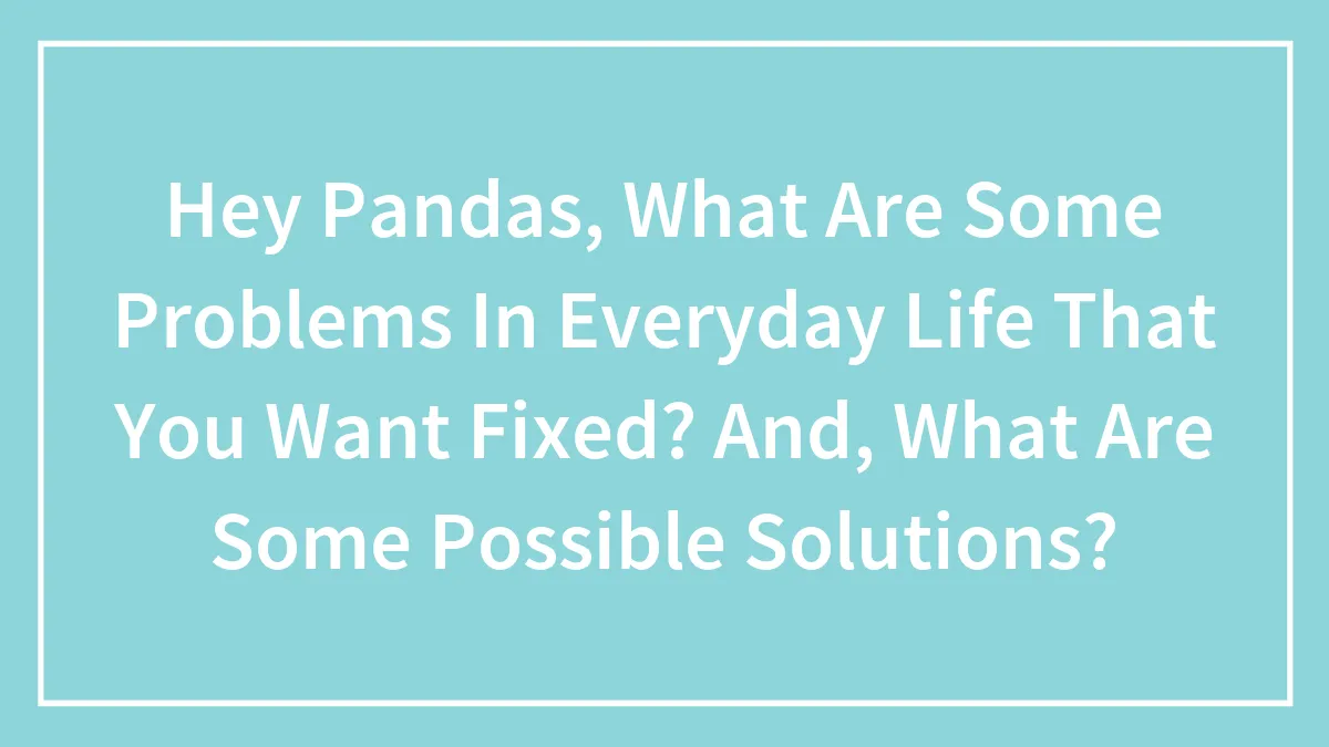 Hey Pandas, What Are Some Problems In Everyday Life That You Want Fixed? And, What Are Some Possible Solutions?