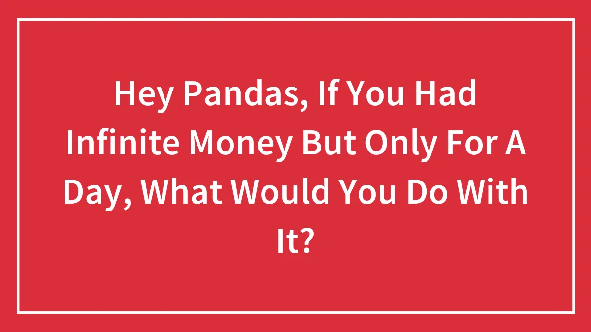 Hey Pandas, If You Had Infinite Money But Only For A Day, What Would You Do With It? (Closed)