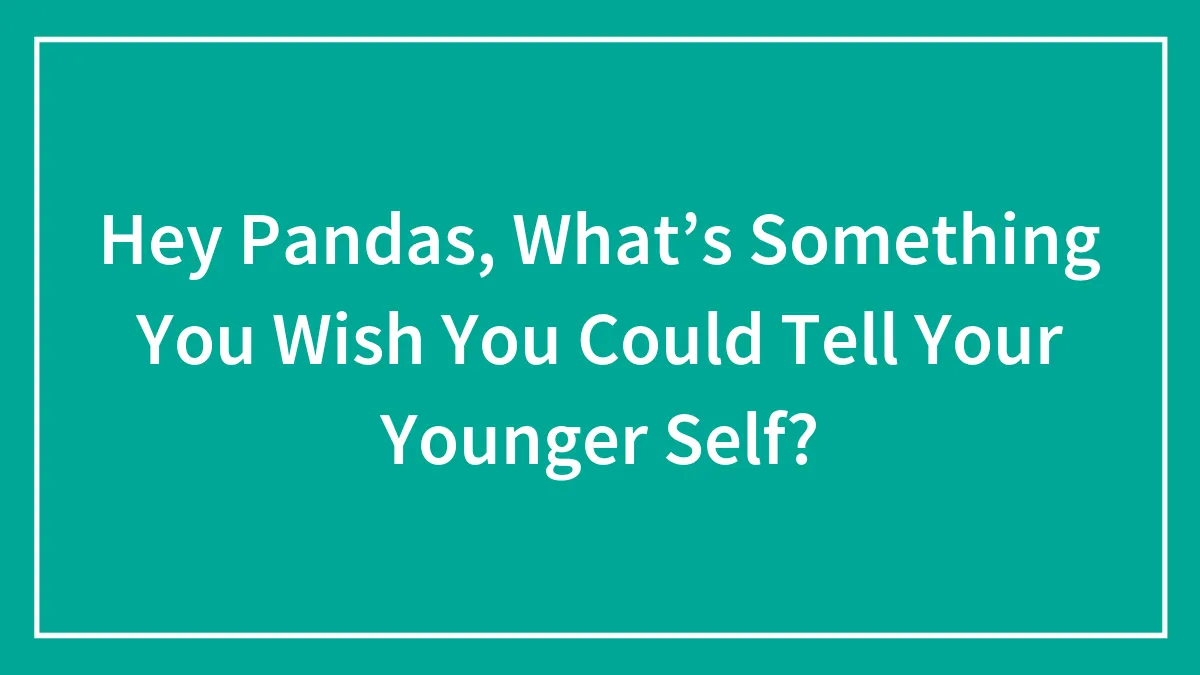 Hey Pandas, What’s Something You Wish You Could Tell Your Younger Self? (Closed)