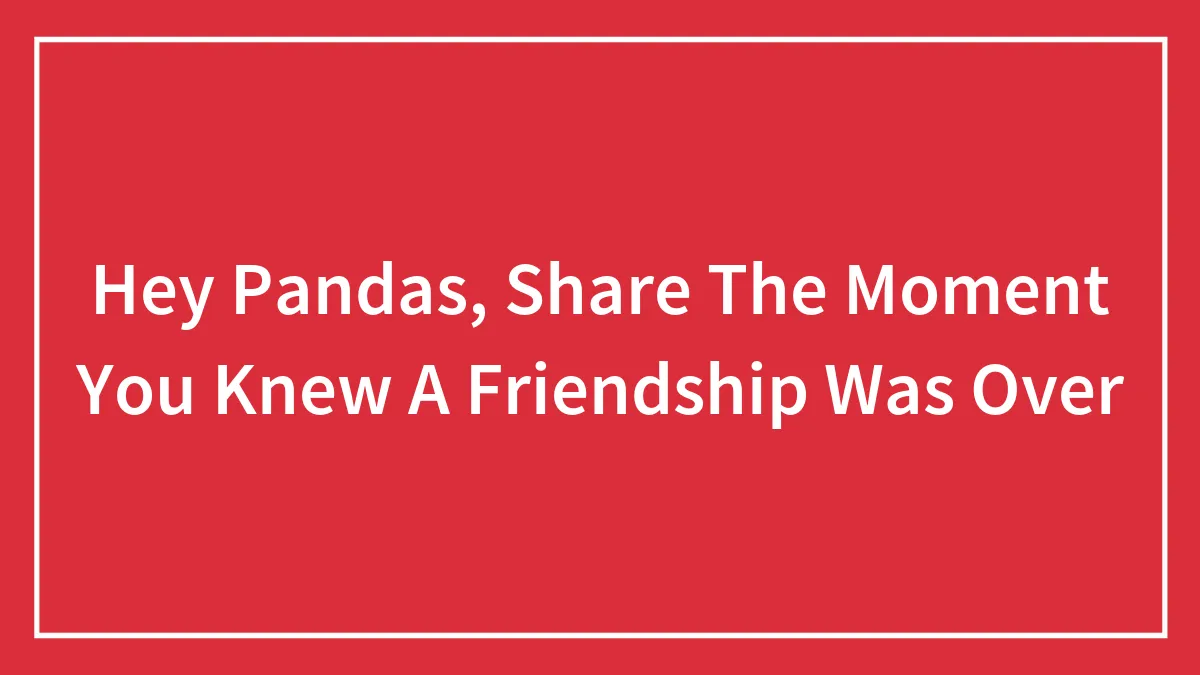 Hey Pandas, Share The Moment You Knew A Friendship Was Over (Closed)