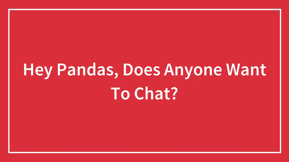 Hey Pandas, Does Anyone Want To Chat? (Closed)