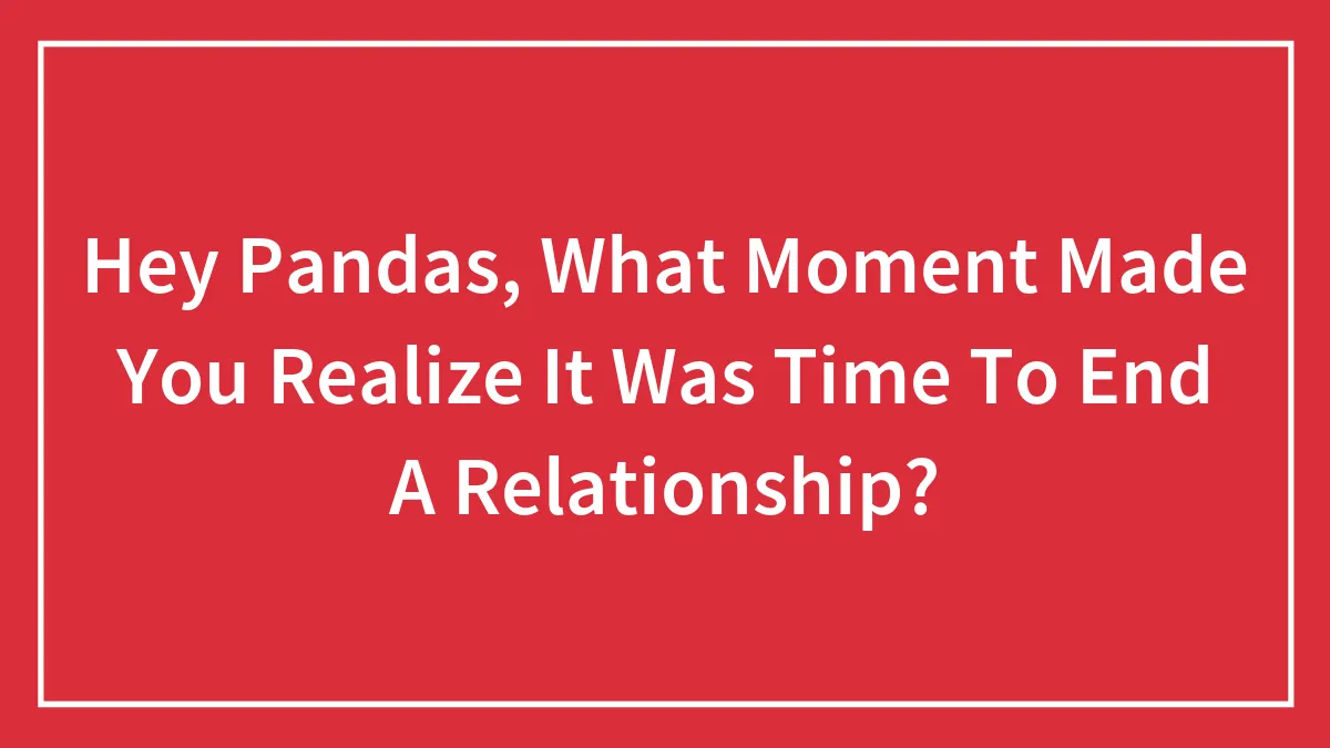 Hey Pandas, What Moment Made You Realize It Was Time To End A Relationship?