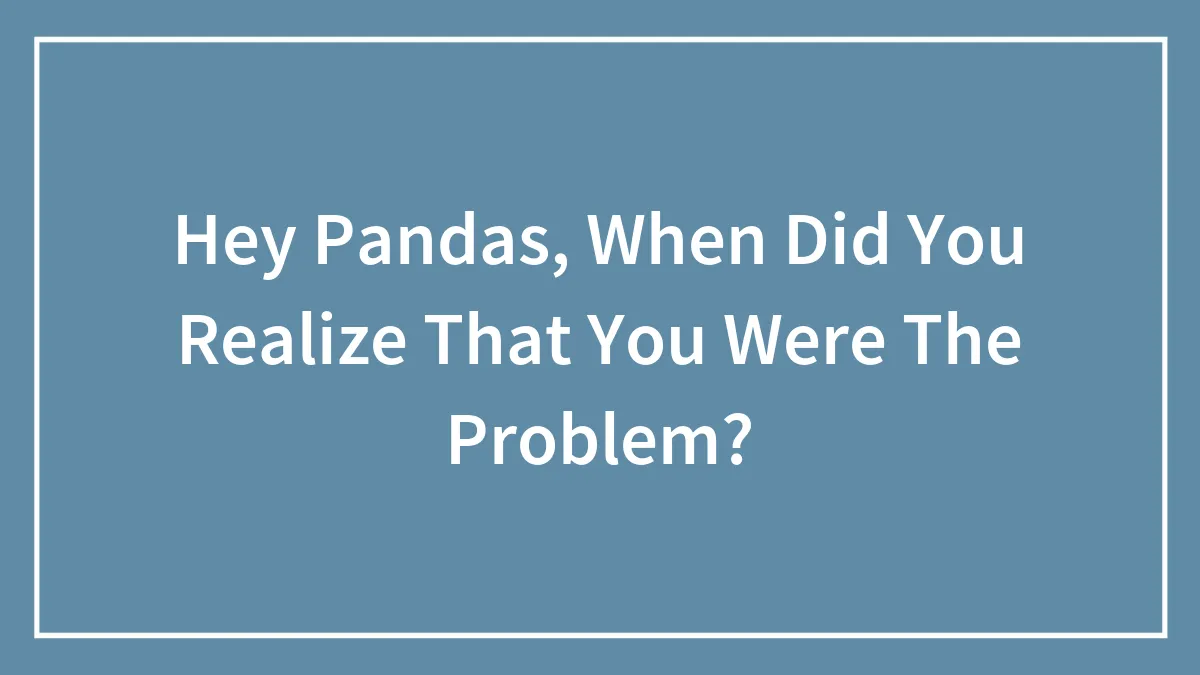 Hey Pandas, When Did You Realize That You Were The Problem? (Closed)