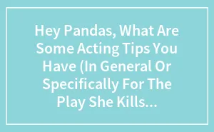Hey Pandas, What Are Some Acting Tips You Have (In General Or Specifically For The Play She Kills Monsters)?