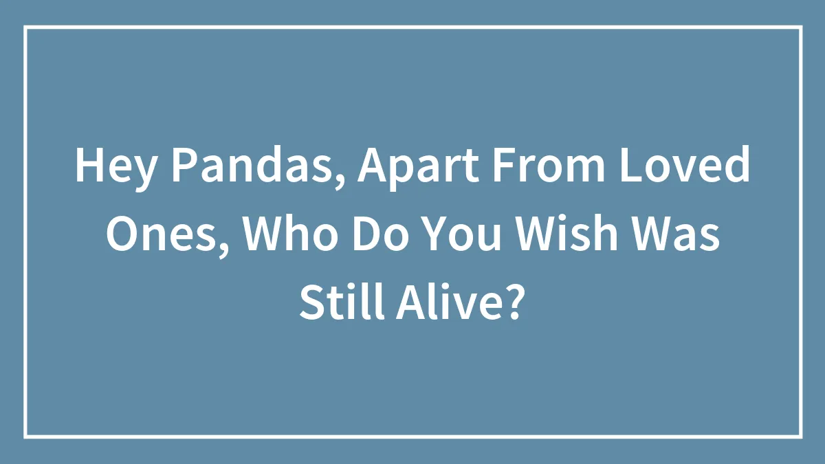 Hey Pandas, Apart From Loved Ones, Who Do You Wish Was Still Alive? (Closed)