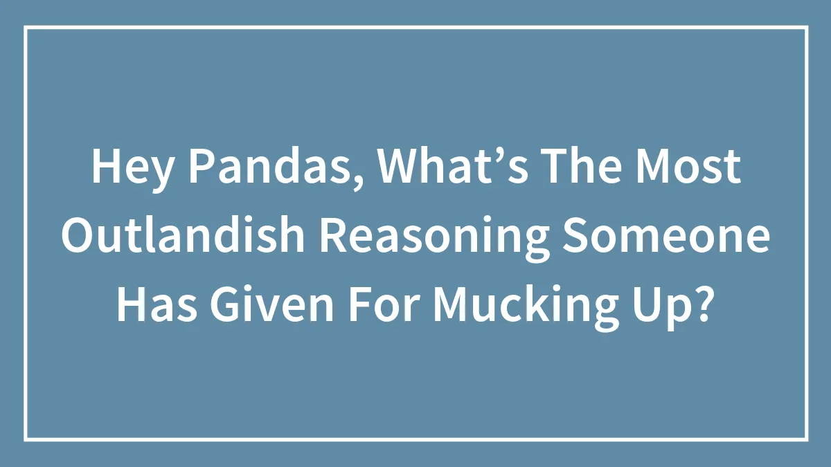Hey Pandas, What’s The Most Outlandish Reasoning Someone Has Given For Mucking Up? (Closed)