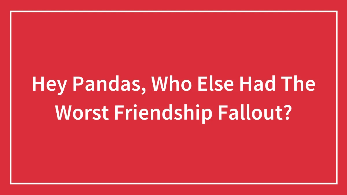Hey Pandas, Who Else Had The Worst Friendship Fallout? (Closed)