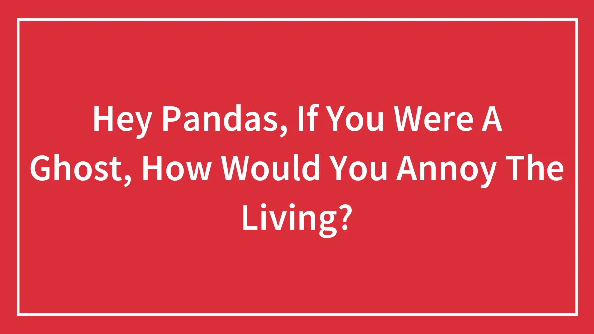 Hey Pandas, If You Were A Ghost, How Would You Annoy The Living? (Closed)