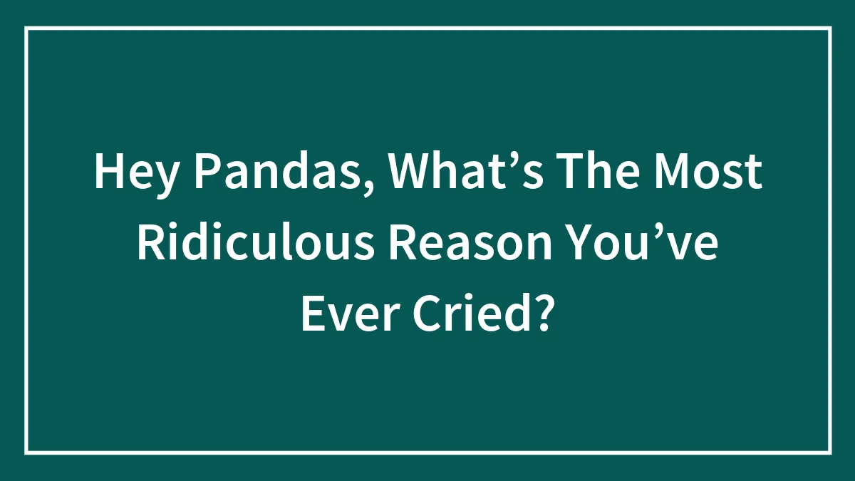 Hey Pandas, What’s The Most Ridiculous Reason You’ve Ever Cried? (Closed)