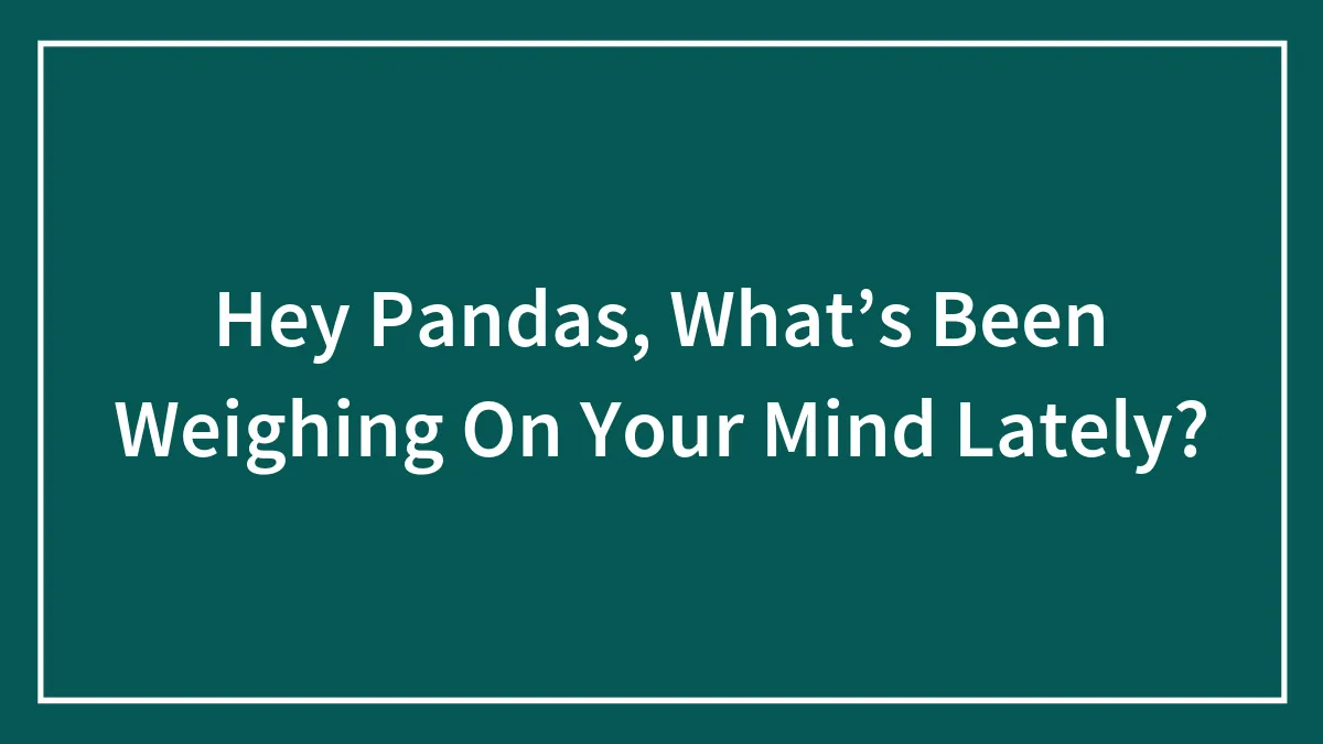 Hey Pandas, What’s Been Weighing On Your Mind Lately? (Closed)