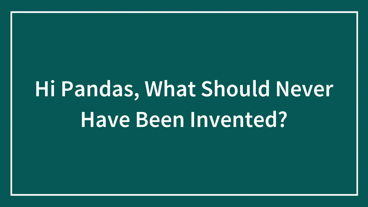 Hi Pandas, What Should Never Have Been Invented?