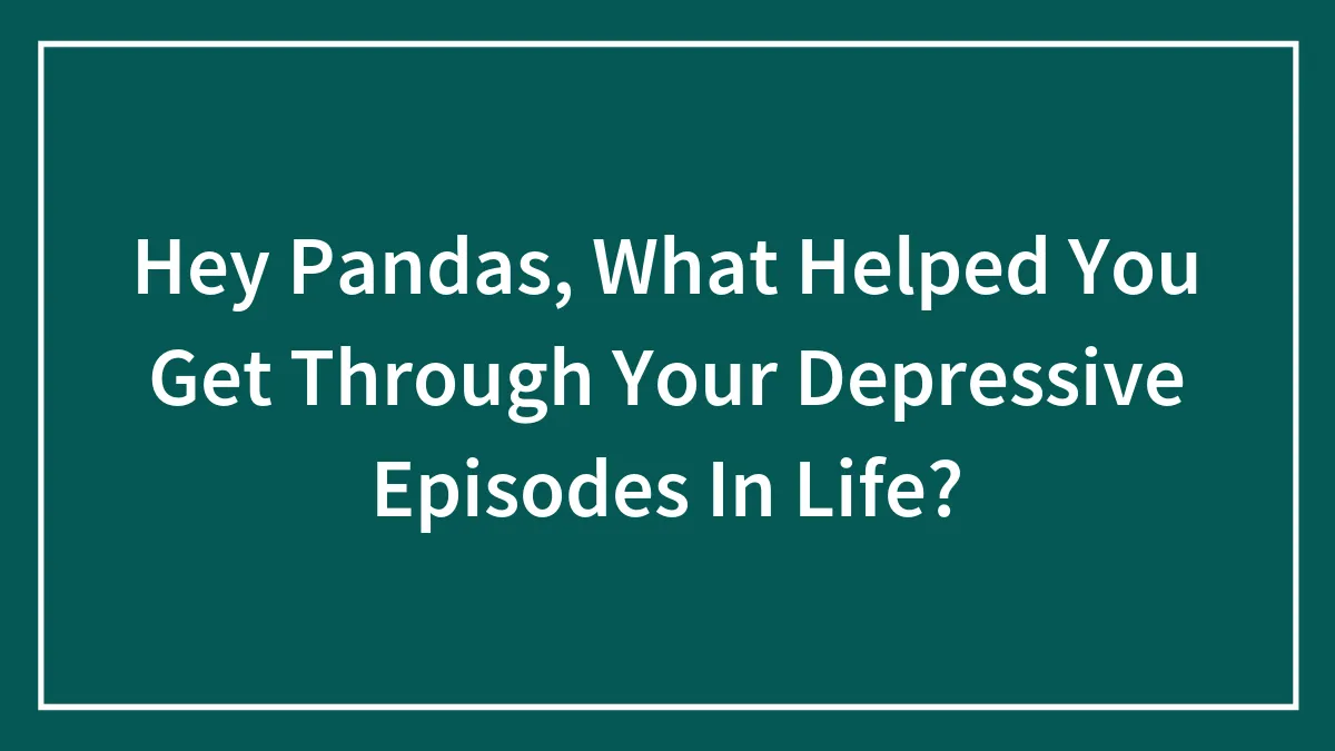 Hey Pandas, What Helped You Get Through Your Depressive Episodes In Life?