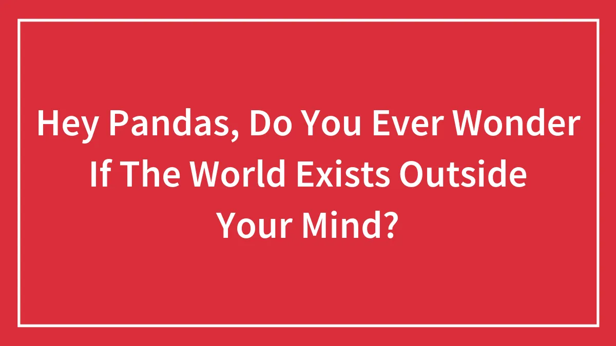 Hey Pandas, Do You Ever Wonder If The World Exists Outside Your Mind? (Closed)