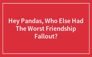 Hey Pandas, Who Else Had The Worst Friendship Fallout? (Closed)