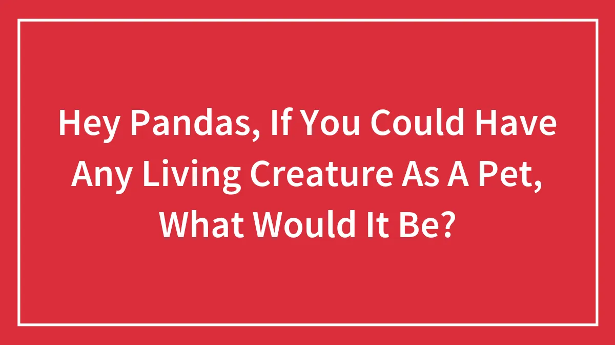 Hey Pandas, If You Could Have Any Living Creature As A Pet, What Would It Be?