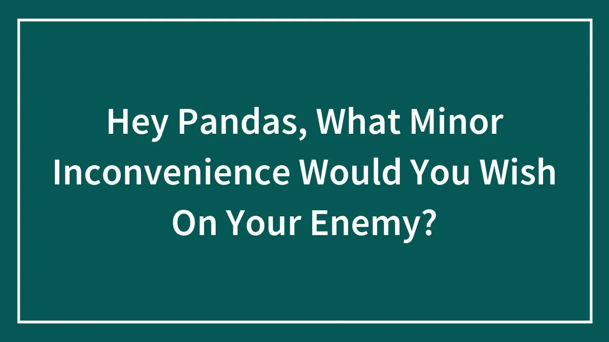 Hey Pandas, What Minor Inconvenience Would You Wish On Your Enemy?
