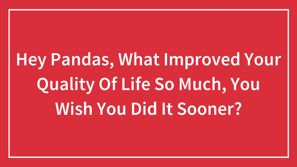 Hey Pandas, What Improved Your Quality Of Life So Much, You Wish You Did It Sooner?