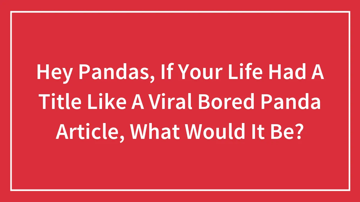 Hey Pandas, If Your Life Had A Title Like A Viral Bored Panda Article, What Would It Be?