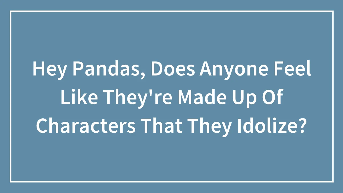 Hey Pandas, Does Anyone Feel Like They're Made Up Of Characters That They Idolize?