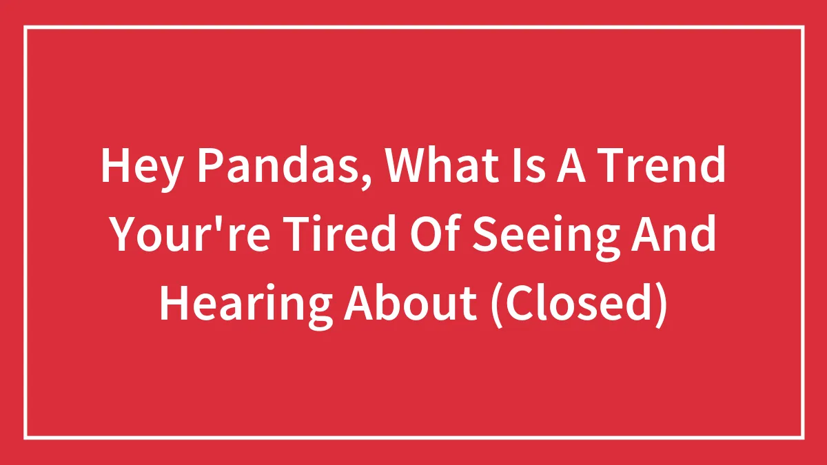 Hey Pandas, What Is A Trend Your're Tired Of Seeing And Hearing About (Closed)