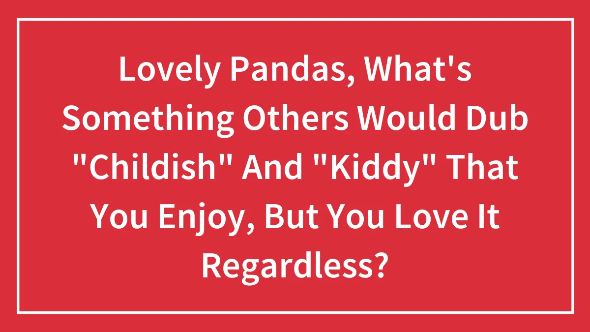 Lovely Pandas, What's Something Others Would Dub "Childish" And "Kiddy" That You Enjoy, But You Love It Regardless?