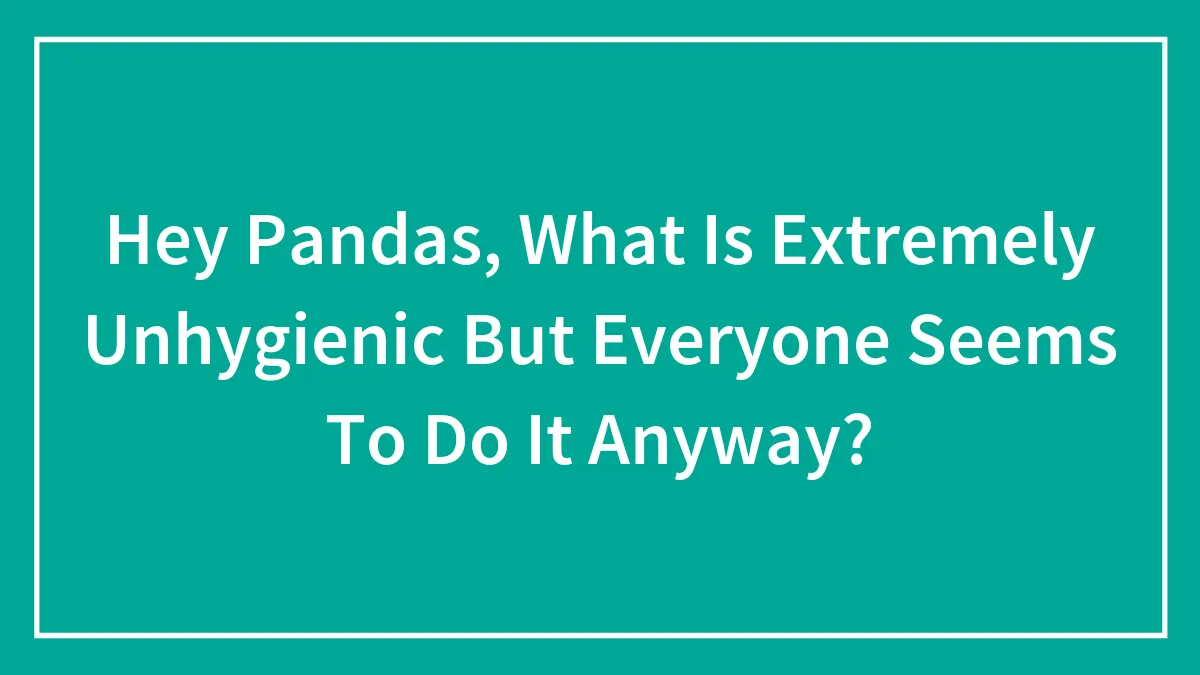 Hey Pandas, What Is Extremely Unhygienic But Everyone Seems To Do It Anyway? (Closed)