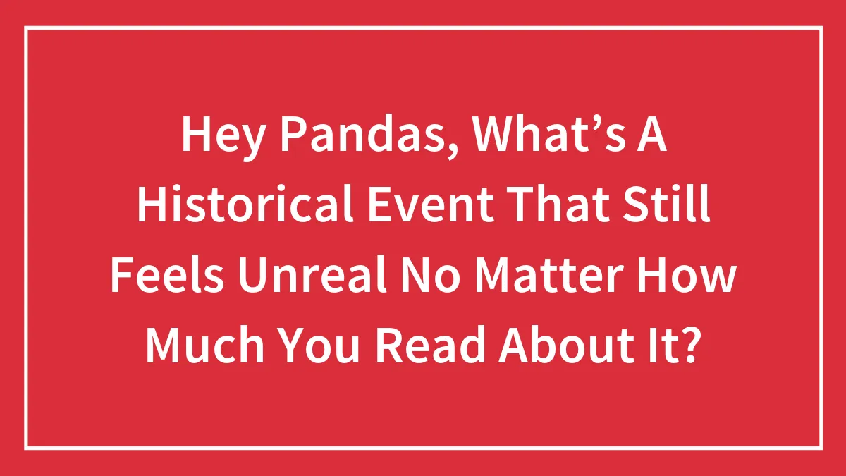 Hey Pandas, What’s A Historical Event That Still Feels Unreal No Matter How Much You Read About It? (Closed)