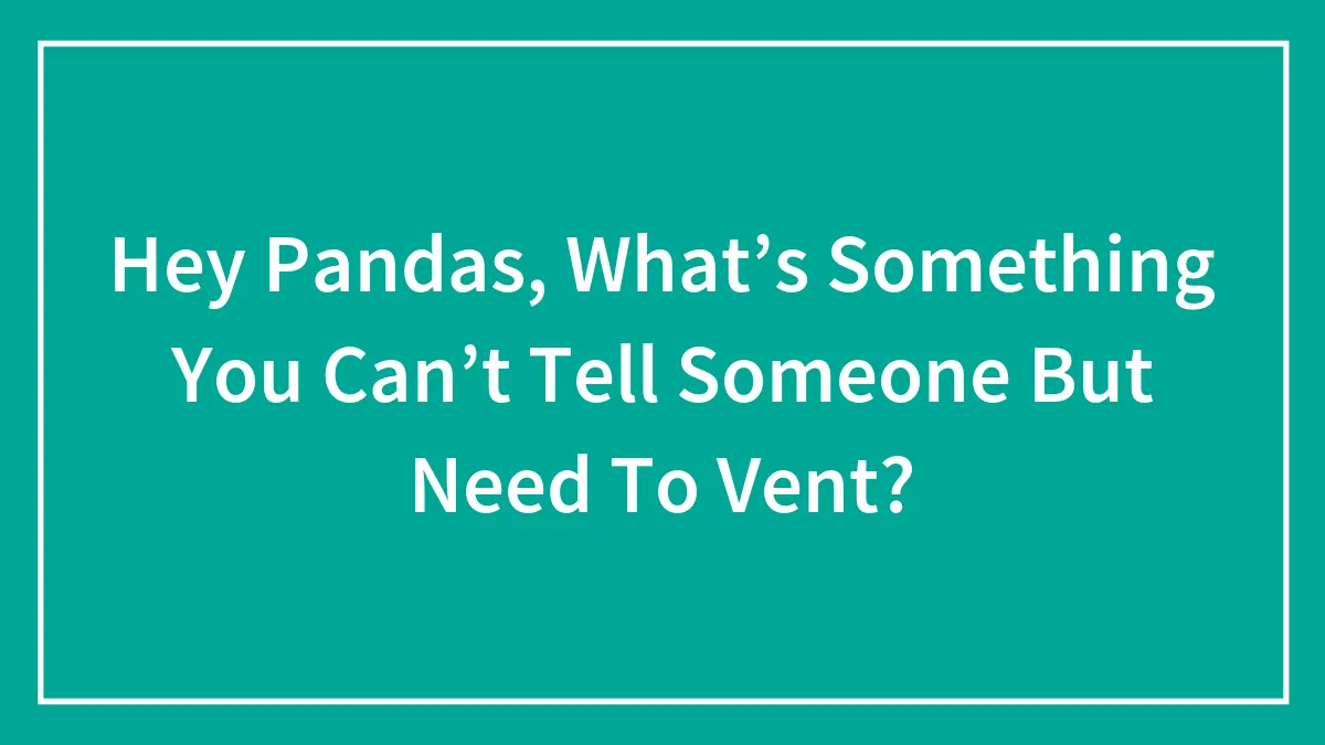 Hey Pandas, What’s Something You Can’t Tell Someone But Need To Vent?