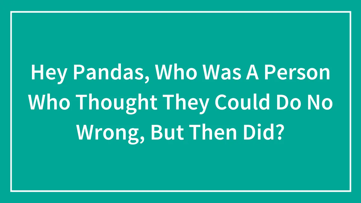 Hey Pandas, Who Was A Person Who Thought They Could Do No Wrong, But Then Did? (Closed)
