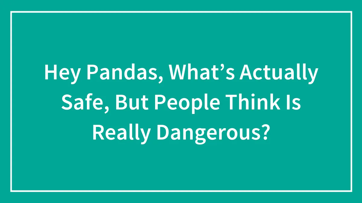 Hey Pandas, What’s Actually Safe, But People Think Is Really Dangerous? (Closed)