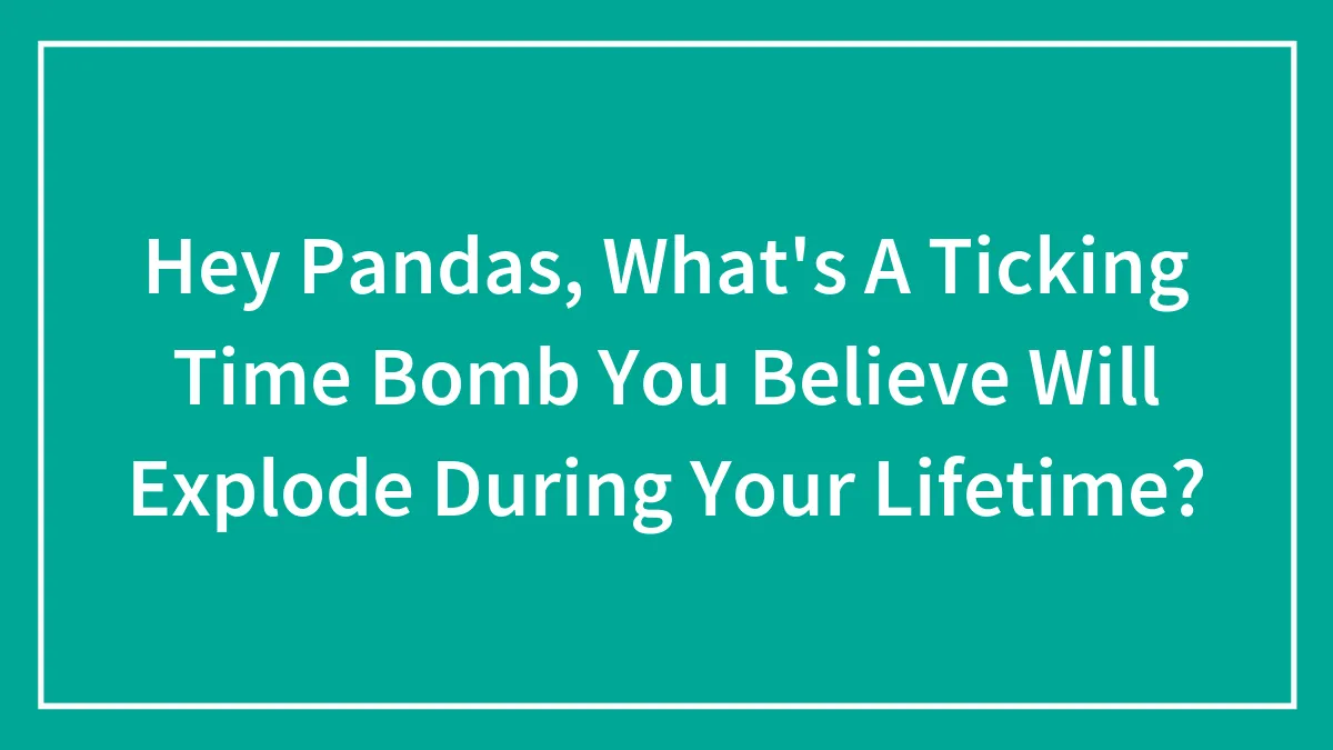 Hey Pandas, What's A Ticking Time Bomb You Believe Will Explode During Your Lifetime? (Closed)